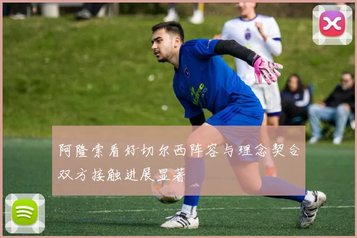 阿隆索看好切尔西阵容与理念契合双方接触进展显著