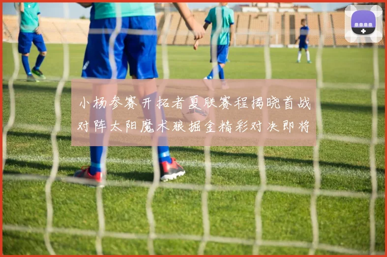 小杨参赛开拓者夏联赛程揭晓首战对阵太阳魔术狼掘金精彩对决即将开启