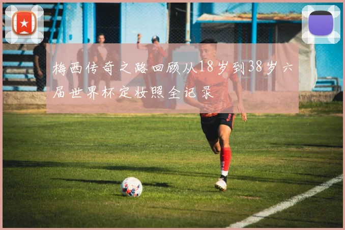 梅西传奇之路回顾从18岁到38岁六届世界杯定妆照全记录