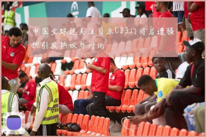 中国女球迷关注日本U23门将后遭骚扰引发热议与讨论