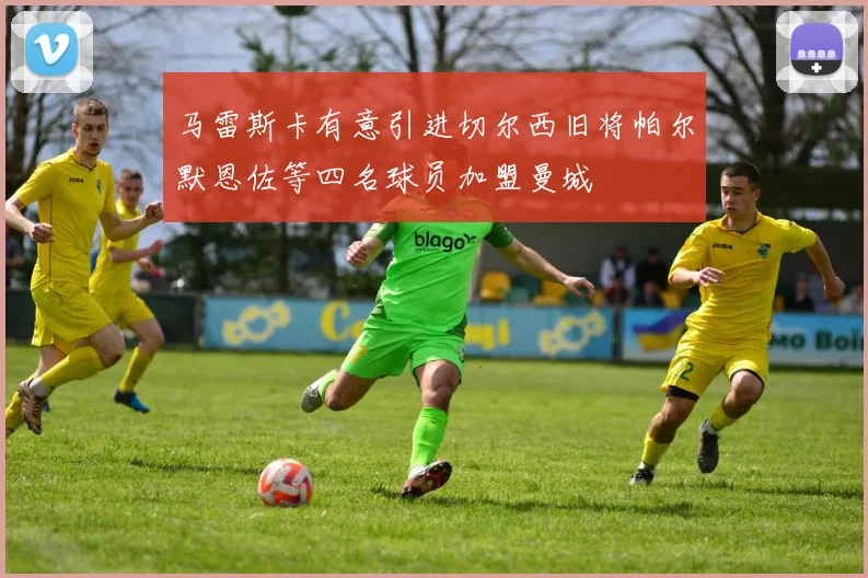 马雷斯卡有意引进切尔西旧将帕尔默恩佐等四名球员加盟曼城