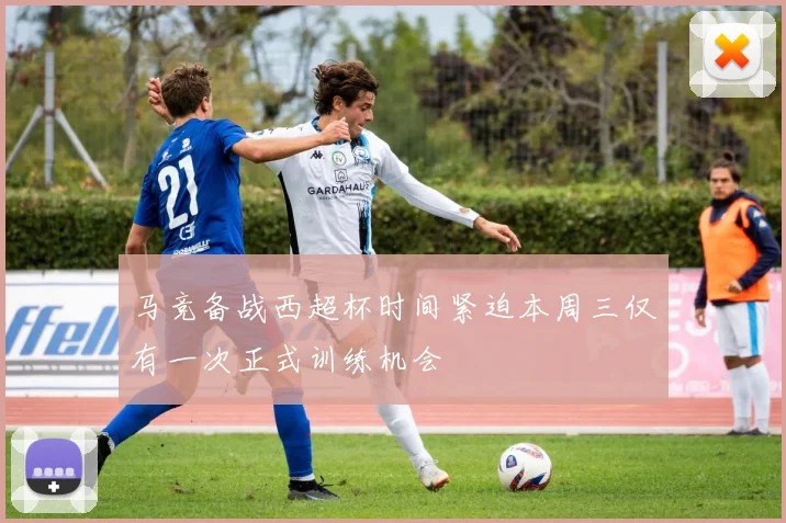 马竞备战西超杯时间紧迫本周三仅有一次正式训练机会