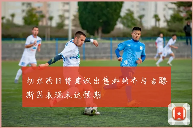 切尔西旧将建议出售加纳乔与吉滕斯因表现未达预期