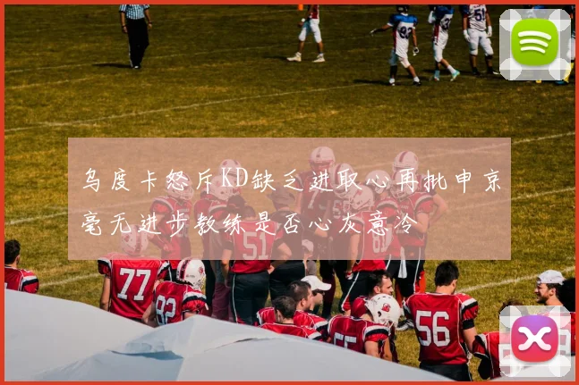 乌度卡怒斥KD缺乏进取心再批申京毫无进步教练是否心灰意冷