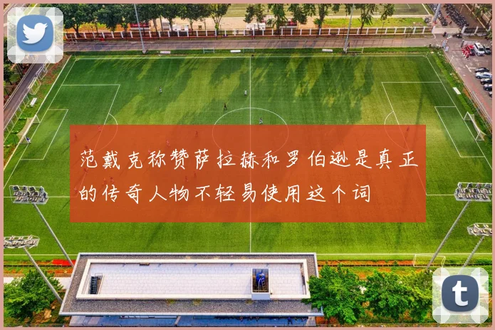 范戴克称赞萨拉赫和罗伯逊是真正的传奇人物不轻易使用这个词