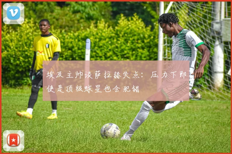 埃及主帅谈萨拉赫失点：压力下即使是顶级球星也会犯错