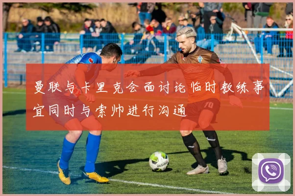 曼联与卡里克会面讨论临时教练事宜同时与索帅进行沟通