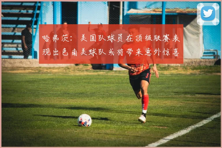 哈弗茨：美国队球员在顶级联赛表现出色南美球队或将带来意外惊喜