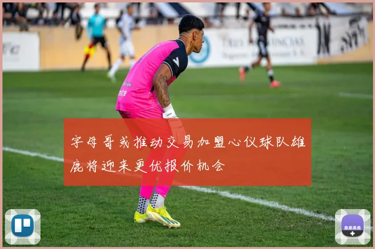 字母哥或推动交易加盟心仪球队雄鹿将迎来更优报价机会
