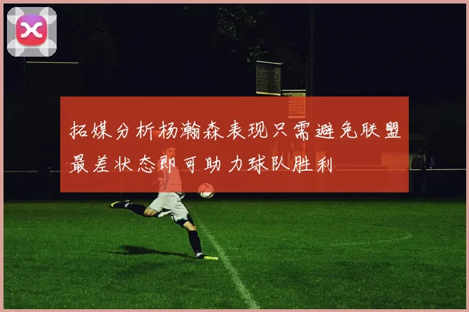 拓媒分析杨瀚森表现只需避免联盟最差状态即可助力球队胜利