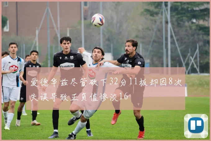 爱德华兹尽管砍下32分11板却因8次失误导致正负值惨淡16