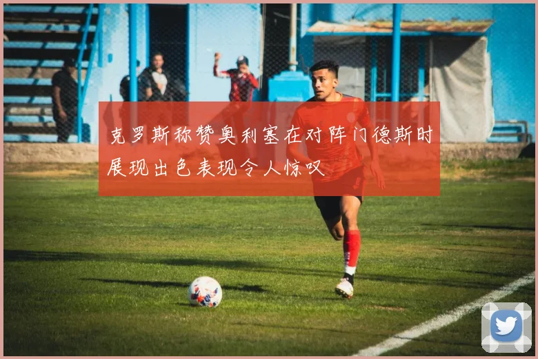 克罗斯称赞奥利塞在对阵门德斯时展现出色表现令人惊叹